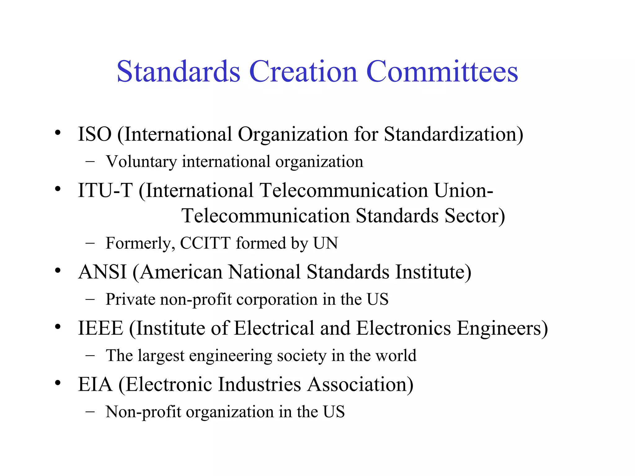 Standards Creation Committees
• ISO (International Organization for Standardization)
– Voluntary international organization
• ITU-T (International Telecommunication Union-
Telecommunication Standards Sector)
– Formerly, CCITT formed by UN
• ANSI (American National Standards Institute)
– Private non-profit corporation in the US
• IEEE (Institute of Electrical and Electronics Engineers)
– The largest engineering society in the world
• EIA (Electronic Industries Association)
– Non-profit organization in the US
 