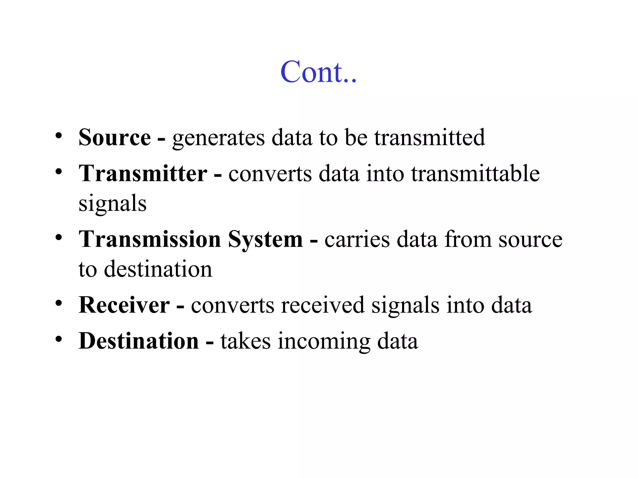 Cont..
• Source - generates data to be transmitted
• Transmitter - converts data into transmittable
signals
• Transmission System - carries data from source
to destination
• Receiver - converts received signals into data
• Destination - takes incoming data
 