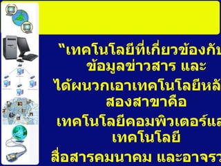“ เทคโนโลยีที่เกี่ยวข้องกับข้อมูลข่าวสาร และ ได้ผนวกเอาเทคโนโลยีหลักสองสาขาคือ เทคโนโลยีคอมพิวเตอร์และเทคโนโลยี สื่อสารคมนาคม และอาจรวมถึงระบบ อัตโนมัติ ระบบงานพิมพ์ และระบบโทรทัศน์ ที่มีแนวโน้มจะผนวกเข้ากันด้วย ” 
