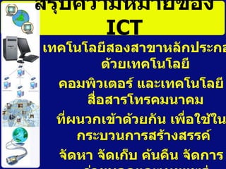 สรุปความหมายของ  ICT เทคโนโลยีสองสาขาหลักประกอบด้วยเทคโนโลยี คอมพิวเตอร์ และเทคโนโลยีสื่อสารโทรคมนาคม ที่ผนวกเข้าด้วยกัน เพื่อใช้ในกระบวนการสร้างสรรค์  จัดหา จัดเก็บ ค้นคืน จัดการ ถ่ายทอดและเผยแพร่ ข้อมูลในรูปดิจิทัล  ( Digital Data) 