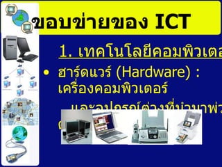 ขอบข่ายของ  ICT 1.  เทคโนโลยีคอมพิวเตอร์ ฮาร์ดแวร์  ( Hardware) :  เครื่องคอมพิวเตอร์ และอุปกรณ์ต่างที่นำมาพ่วงต่อ  