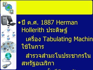 ปี ค . ศ . 1887 Herman Hollerith  ประดิษฐ์ เครื่อง  Tabulating Machine  ใช้ในการ สำรวจสำมะโนประชากรในสหรัฐอเมริกา และจากนั้นก็มีการพัฒนาการผลิตเครื่อง คอมพิวเตอร์เรื่อยมา จนถึงปัจจุบัน 