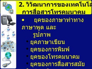 2.  วิวัฒนาการของเทคโนโลยีการสื่อสารโทรคมนาคม ยุคของภาษาท่าทาง ภาษาพูด และ  รูปภาพ   ยุคภาษาเขียน ยุคของการพิมพ์   ยุคของโทรคมนาคม   ยุคของการสื่อสารสมัยใหม่  หรือ ยุคของการปฏิวัติทางการสื่อสาร   