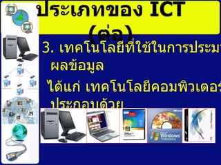 ประเภทของ  ICT   ( ต่อ ) 3.  เทคโนโลยีที่ใช้ในการประมวลผลข้อมูล ได้แก่ เทคโนโลยีคอมพิวเตอร์ประกอบด้วย ฮาร์ดแวร์และซอฟต์แวร์ 