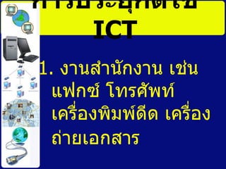 การประยุกต์ใช้   ICT 1.  งานสำนักงาน เช่น แฟกซ์ โทรศัพท์ เครื่องพิมพ์ดีด เครื่องถ่ายเอกสาร  