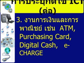 การประยุกต์ใช้   ICT   ( ต่อ ) 3.  งานการเงินและการพาณิชย์ เช่น  ATM ,  Purchasing Card, Digital Cash,  e-CHARGE  