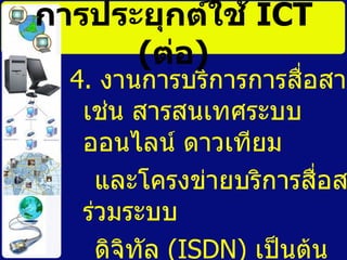 4.  งานการบริการการสื่อสาร เช่น สารสนเทศระบบออนไลน์ ดาวเทียม และโครงข่ายบริการสื่อสารร่วมระบบ ดิจิทัล  (ISDN)   เป็นต้น การประยุกต์ใช้   ICT   ( ต่อ ) 