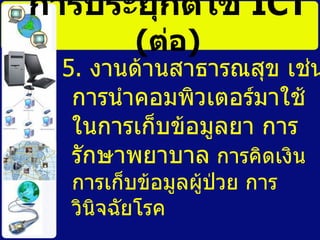 การประยุกต์ใช้   ICT   ( ต่อ ) 5.  งานด้านสาธารณสุข เช่น การนำคอมพิวเตอร์มาใช้ในการเก็บข้อมูลยา การรักษาพยาบาล  การคิดเงิน การเก็บข้อมูลผู้ป่วย การวินิจฉัยโรค   