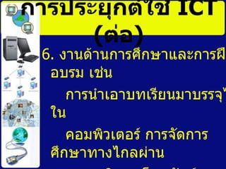 6.  งานด้านการศึกษาและการฝึกอบรม เช่น การนำเอาบทเรียนมาบรรจุไวใน คอมพิวเตอร์ การจัดการศึกษาทางไกลผ่าน  รายการวิทยุ  โทรทัศน์  และดาวเทียม การประยุกต์ใช้   ICT   ( ต่อ ) 