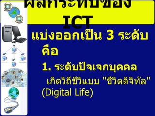ผลกระทบของ  ICT แบ่งออกเป็น  3  ระดับ   คือ   1.  ระดับปัจเจกบุคคล   เกิดวิถีชีวิแบบ  &quot; ชีวิตดิจิทัล &quot; ( Digital Life)  
