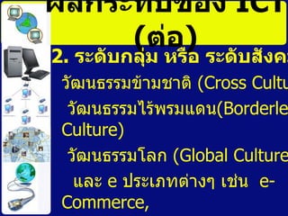 ผลกระทบของ  ICT   ( ต่อ ) 2.  ระดับกลุ่ม หรือ ระดับสังคม   วัฒนธรรมข้ามชาติ  (Cross Culture)  วัฒนธรรมไร้พรมแดน (Borderless Culture)  วัฒนธรรมโลก  ( Global Culture)  และ  e  ประเภทต่างๆ เช่น  e-Commerce, e-Government, e-Industry, e-Education, e-Society  เป็นต้น 