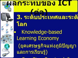 ผลกระทบของ  ICT   ( ต่อ ) 3.  ระดับประเทศและระดับโลก   Knowledge-based Learning Economy ( ยุคเศรษฐกิจแห่งภูมิปัญญาและการเรียนรู้ ) One Stop Service ( บริการเบ็ดเสร็จ  ณ จุด  เดียว ) 