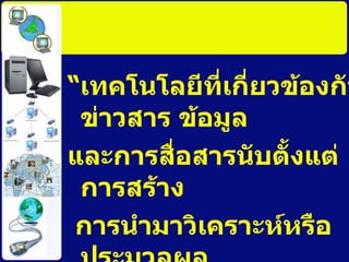“ เทคโนโลยีที่เกี่ยวข้องกับข่าวสาร ข้อมูล และการสื่อสารนับตั้งแต่การสร้าง การนำมาวิเคราะห์หรือประมวลผล การรับและการส่งข้อมูล การจัดเก็บ และการนำไปใช้ งานใหม่ 