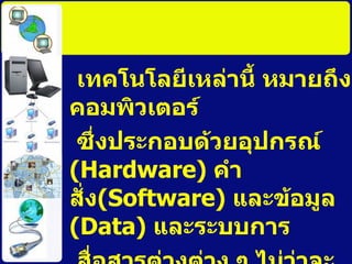 เทคโนโลยีเหล่านี้ หมายถึงคอมพิวเตอร์ ซึ่งประกอบด้วยอุปกรณ์  ( Hardware)   คำสั่ง ( Software)  และข้อมูล  ( Data )  และระบบการ สื่อสารต่างต่าง ๆ ไม่ว่าจะเป็นโทรศัพท์ ระบบสื่อสารข้อมูล ดาวเทียม หรือเครื่องมือ สื่อสารใด ๆ ทั้งมีสายและไร้สาย ” 