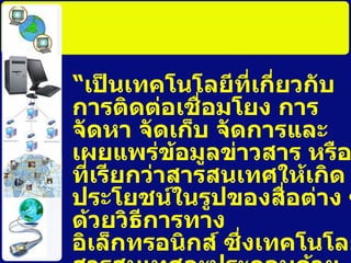 “ เป็นเทคโนโลยีที่เกี่ยวกับการติดต่อเชื่อมโยง การจัดหา จัดเก็บ จัดการและเผยแพร่ข้อมูลข่าวสาร หรือที่เรียกว่าสารสนเทศให้เกิดประโยชน์ในรูปของสื่อต่าง ๆ ด้วยวิธีการทางอิเล็กทรอนิกส์ ซึ่ง๶ทคโนโลยีสารสȨทศจะประกอบด้วยเทคโนโลยีคอมพิวเตอร์ การสื่อสารโทรคมนาคม และเทคโนโลยีอื่น ๆ ที่เกี่ยวข้องกับการนำข้อมูลข่าวสารมาใช้ ” 
