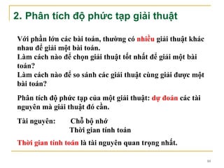 2. Phân tích độ phức tạp giải thuật

Với phần lớn các bài toán, thường có nhiều giải thuật khác
nhau để giải một bài toán.
Làm cách nào để chọn giải thuật tốt nhất để giải một bài
toán?
Làm cách nào để so sánh các giải thuật cùng giải được một
bài toán?
Phân tích độ phức tạp của một giải thuật: dự đoán các tài
nguyên mà giải thuật đó cần.
Tài nguyên:     Chỗ bộ nhớ
                Thời gian tính toán
Thời gian tính toán là tài nguyên quan trọng nhất.

                                                             10
 