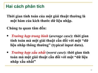 Hai cách phân tích

Thời gian tính toán của một giải thuật thường là
  một hàm của kích thước dữ liệu nhập.
Chúng ta quan tâm đến:
• Trường hợp trung bình (average case): thời gian
  tính toán mà một giải thuật cần đối với một “dữ
  liệu nhâp thông thường” (typical input data).
• Trường hợp xấu nhất (worst case): thời gian tính
  toán mà một giải thuật cần đối với một “dữ liệu
  nhâp xấu nhất”

                                                     11
 
