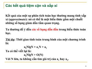 Các kết quả tiệm cận và xấp xỉ

Kết quả của một sự phân tích toán học thường mang tính xấp
xỉ (approximate): nó có thể là một biểu thức gồm một chuỗi
những số hạng giảm dần tầm quan trọng.

Ta thường để ý đến các số hạng dẫn đầu trong biểu thức toán
học.

Thí dụ: Thời gian tính toán trung bình của một chương trình
là:
               a0NlgN + a1N + a2
Ta có thể viết lại là:
               a0NlgN + O(N)
Với N lớn, ta không cần tìm giá trị của a1 hay a2.

                                                          20
 