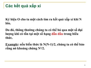 Các kết quả xấp xỉ


Ký hiệu O cho ta một cách tìm ra kết quả xấp xỉ khi N
lớn.

Do đó, thông thường chúng ta có thể bỏ qua một số đại
lượng khi có tồn tại một số hạng dẫn đầu trong biểu
thức.

Example: nếu biểu thức là N(N-1)/2, chúng ta có thể bảo
rằng nó khoảng chừng N2/2.



                                                        21
 