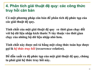 4. Phân tích giải thuật đệ quy: các công thức
truy hồi căn bản
Có một phương pháp căn bản để phân tích độ phức tạp của
các giải thuật đệ quy.

Tính chất của một giải thuật đệ quy ⇒ thời gian chạy đối
với bộ dữ liệu nhập kích thước N tùy thuộc vào thời gian
chạy của những bộ dữ liệu nhập nhỏ hơn.

Tính chất này được mô tả bằng một công thức toán học được
gọi là hệ thức truy hồi (recurrence relation).

Để dẫn xuất ra độ phức tạp của một giải thuật đệ quy, chúng
ta phải giải hệ thức truy hồi này.

                                                              30
 