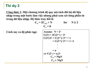 Thí dụ 3
Công thức 3. Một chương trình đệ quy mà tách đôi bộ dữ liệu
nhập trong một bước làm việc nhưng phải xem xét từng phần tử
trong dữ liệu nhập. Hệ thức truy hồi là
                       CN = 2CN/2 + N       for N ≥ 2
                              C1 = 0
Cách suy ra độ phức tạp:    Assume N = 2n
                            C(2n) = 2C(2n-1) + 2n
                            C(2n)/2n = C(2n-1)/ 2n-1 + 1
                                     = C(2n-2)/ 2n-2 + 1 +1
                                         .
                                         .
                                     =n
                            ⇒ C(2n ) = n.2n
                                   CN = NlgN
                                   CN ≈ NlgN

                                                               33
 