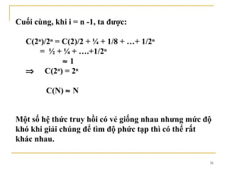 Cuối cùng, khi i = n -1, ta được:

   C(2n)/2n = C(2)/2 + ¼ + 1/8 + …+ 1/2n
       = ½ + ¼ + ….+1/2n
              ≈1
   ⇒ C(2n) = 2n

         C(N) ≈ N


Một số hệ thức truy hồi có vẻ giống nhau nhưng mức độ
khó khi giải chúng để tìm độ phức tạp thì có thể rất
khác nhau.

                                                    35
 