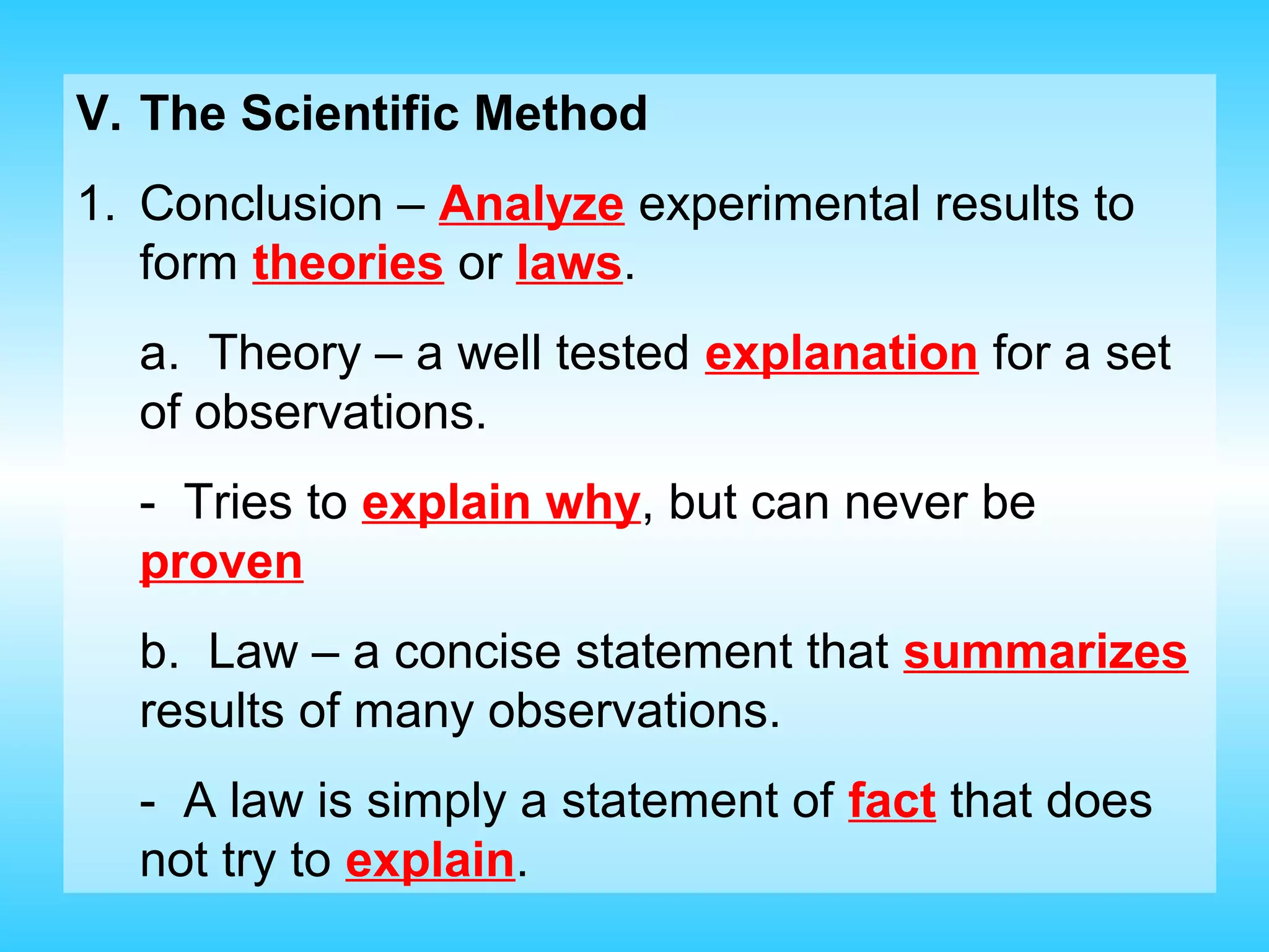 V. The Scientific Method
1. Conclusion – Analyze experimental results to
   form theories or laws.
  a. Theory – a well tested explanation for a set
  of observations.
  - Tries to explain why, but can never be
  proven
  b. Law – a concise statement that summarizes
  results of many observations.
  - A law is simply a statement of fact that does
  not try to explain.
 