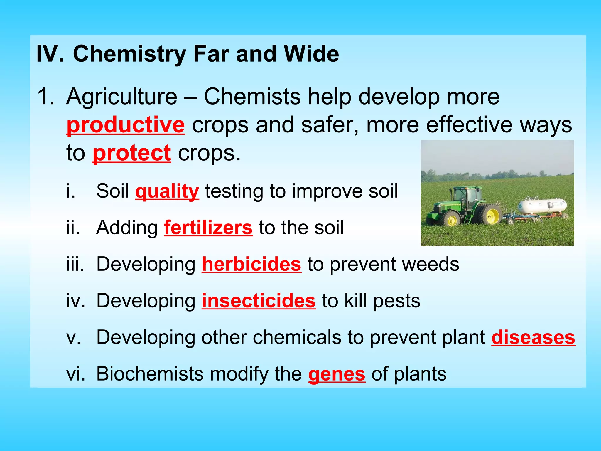 IV. Chemistry Far and Wide
1. Agriculture – Chemists help develop more
   productive crops and safer, more effective ways
   to protect crops.
  i.   Soil quality testing to improve soil
  ii. Adding fertilizers to the soil
  iii. Developing herbicides to prevent weeds
  iv. Developing insecticides to kill pests
  v. Developing other chemicals to prevent plant diseases
  vi. Biochemists modify the genes of plants
 