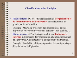 Classification selon l’origine
• Risque interne : C’est le risque résultant de l’organisation et
du fonctionnement de l’entreprise; ses facteurs sont en
grande partie maîtrisables.
Exemple : Mauvaise protection des informations, ne pas
disposer de ressources nécessaires, personnel non qualifié,…
• Risque externe : C’est le risque produit par des facteurs
externes indépendants de l’organisation et du fonctionnement
de l’entreprise. Ces facteurs sont difficilement maîtrisables.
Exemple : Instabilité politique, régression économique, risque
d’évolution de la législation,…
12
 