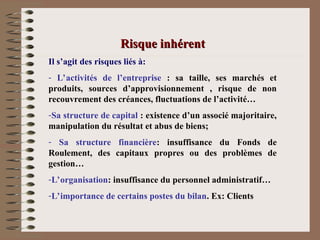 Risque inhérent
Risque inhérent
Il s’agit des risques liés à:
- L’activités de l’entreprise : sa taille, ses marchés et
produits, sources d’approvisionnement , risque de non
recouvrement des créances, fluctuations de l’activité…
-Sa structure de capital : existence d’un associé majoritaire,
manipulation du résultat et abus de biens;
- Sa structure financière: insuffisance du Fonds de
Roulement, des capitaux propres ou des problèmes de
gestion…
-L’organisation: insuffisance du personnel administratif…
-L’importance de certains postes du bilan. Ex: Clients
 
