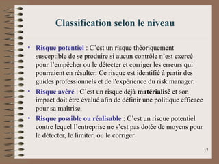 Classification selon le niveau
• Risque potentiel : C’est un risque théoriquement
susceptible de se produire si aucun contrôle n’est exercé
pour l’empêcher ou le détecter et corriger les erreurs qui
pourraient en résulter. Ce risque est identifié à partir des
guides professionnels et de l'expérience du risk manager.
• Risque avéré : C’est un risque déjà matérialisé et son
impact doit être évalué afin de définir une politique efficace
pour sa maîtrise.
• Risque possible ou réalisable : C’est un risque potentiel
contre lequel l’entreprise ne s’est pas dotée de moyens pour
le détecter, le limiter, ou le corriger
17
 