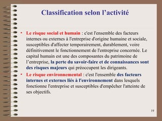Classification selon l’activité
• Le risque social et humain : c'est l'ensemble des facteurs
internes ou externes à l'entreprise d'origine humaine et sociale,
susceptibles d'affecter temporairement, durablement, voire
définitivement le fonctionnement de l'entreprise concernée. Le
capital humain est une des composantes du patrimoine de
l’entreprise, la perte du savoir-faire et de connaissances sont
des risques majeurs qui préoccupent les dirigeants.
• Le risque environnemental : c'est l'ensemble des facteurs
internes et externes liés à l'environnement dans lesquels
fonctionne l'entreprise et susceptibles d'empêcher l'atteinte de
ses objectifs.
19
 