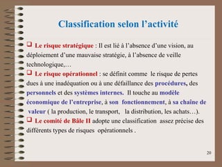 Classification selon l’activité
 Le risque stratégique : Il est lié à l’absence d’une vision, au
déploiement d’une mauvaise stratégie, à l’absence de veille
technologique,…
 Le risque opérationnel : se définit comme le risque de pertes
dues à une inadéquation ou à une défaillance des procédures, des
personnels et des systèmes internes. Il touche au modèle
économique de l’entreprise, à son fonctionnement, à sa chaîne de
valeur ( la production, le transport, la distribution, les achats…).
 Le comité de Bâle II adopte une classification assez précise des
différents types de risques opérationnels .
20
 