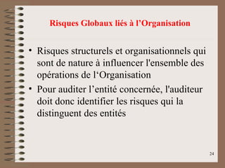 24
• Risques structurels et organisationnels qui
sont de nature à influencer l'ensemble des
opérations de l‘Organisation
• Pour auditer l’entité concernée, l'auditeur
doit donc identifier les risques qui la
distinguent des entités
Risques Globaux liés à l’Organisation
 