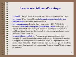 Les caractéristiques d’un risque
• Le libellé : Il s’agit d’une description succincte et non ambiguë du risque.
• Les causes :C’est l'ensemble des événements pouvant conduire à sa
manifestation tels des faits, des contraintes…
• Les conséquences :« Résultat d'un événement » – ISO 73 [ISO]. Ils
décrivent l'ensemble des impacts potentiels du risque sur le projet. Ces
impacts peuvent affecter le budget, les délais, les charges d’un projet, la
qualité ou les performances des logiciels produits, voire remettre en cause
l'existence même du projet.
• Le propriétaire ou pilote : « Personne ayant les compétences et/ou
l'autorité de recueillir des informations sur le risque, d'en assurer le suivi et
d'indiquer des stratégies de réduction de ce risque.». Le propriétaire d'un
risque est un élément clé du processus car c'est la personne qui a la meilleure
connaissance du risque et il est important de l'associer aux différentes phases
du processus.
28
 