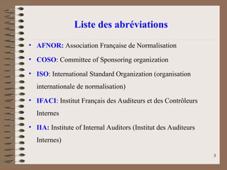 Liste des abréviations
• AFNOR: Association Française de Normalisation
• COSO: Committee of Sponsoring organization
• ISO: International Standard Organization (organisation
internationale de normalisation)
• IFACI: Institut Français des Auditeurs et des Contrôleurs
Internes
• IIA: Institute of Internal Auditors (Institut des Auditeurs
Internes)
3
 