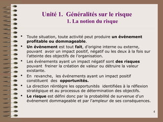 Unité 1. Généralités sur le risque
1. La notion du risque
 Toute situation, toute activité peut produire un événement
profitable ou dommageable.
 Un évènement est tout fait, d’origine interne ou externe,
pouvant avoir un impact positif, négatif ou les deux à la fois sur
l’atteinte des objectifs de l’organisation.
 Les événements ayant un impact négatif sont des risques
pouvant freiner la création de valeur ou détruire la valeur
existante.
 En revanche, les événements ayant un impact positif
constituent des opportunités.
 La direction réintègre les opportunités identifiées à la réflexion
stratégique et au processus de détermination des objectifs.
 Le risque est défini donc par la probabilité de survenue d’un
événement dommageable et par l'ampleur de ses conséquences.
4
 