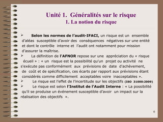JELLOULI Tarik 6
Unité 1. Généralités sur le risque
1. La notion du risque
 Selon les normes de l’audit-IFACI, un risque est un ensemble
d’aléas susceptible d’avoir des conséquences négatives sur une entité
et dont le contrôle interne et l’audit ont notamment pour mission
d’assurer la maîtrise.
 La définition de l'AFNOR repose sur une appréciation du « risque
écueil » : « un risque est la possibilité qu'un projet ou activité ne
s'exécute pas conformément aux prévisions de date d'achèvement,
de coût et de spécification, ces écarts par rapport aux prévisions étant
considérés comme difficilement acceptables voire inacceptables ».
 Le risque est l’effet de l’incertitude sur les objectifs (ISO 31000:2009)
 Le risque est selon l’Institut de l’Audit Interne : « La possibilité
qu’il se produise un événement susceptible d’avoir un impact sur la
réalisation des objectifs ».
 