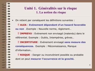 Unité 1. Généralités sur le risque
1. La notion du risque
• On retient par conséquent les définitions suivantes :
 ALEA : Evénement dépendant d’un hasard favorable
ou non .Exemple : Nouvelle norme, règlement…
 IMPREVU : Evénement non envisagé (inatendu) dans le
référentiel. Exemple : Oublis, Intempéries, grèves…
 INCERTITUDE : Evénement envisagé sans mesure des
conséquences. Exemple : Méconnaissance, Manque
d’information…
 RISQUE : Danger ou inconvénient possible ou probable
dont on peut mesurer l’occurrence et la gravité.
8
 