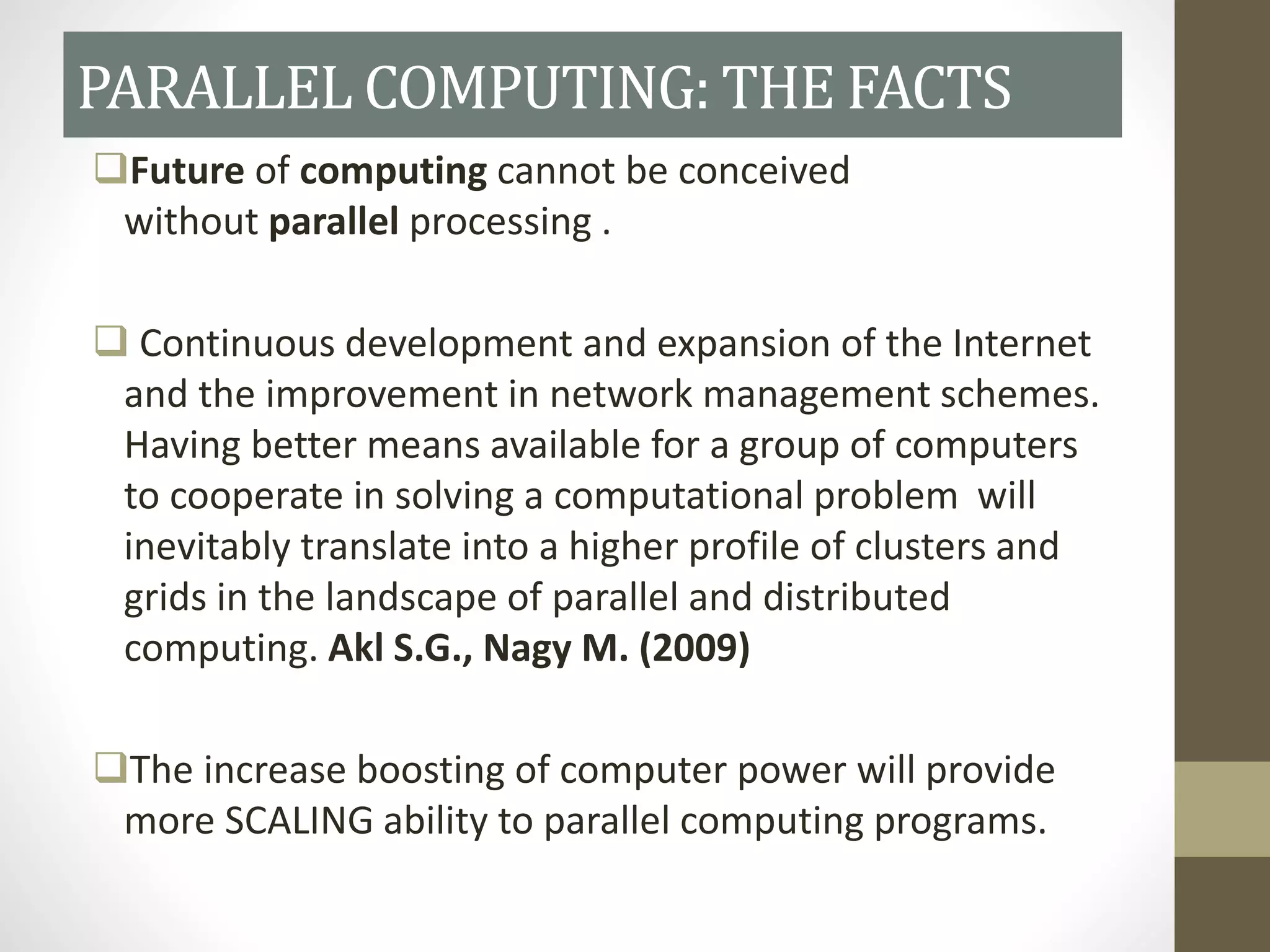 Future of computing cannot be conceived
without parallel processing .
 Continuous development and expansion of the Internet
and the improvement in network management schemes.
Having better means available for a group of computers
to cooperate in solving a computational problem will
inevitably translate into a higher profile of clusters and
grids in the landscape of parallel and distributed
computing. Akl S.G., Nagy M. (2009)
The increase boosting of computer power will provide
more SCALING ability to parallel computing programs.
PARALLEL COMPUTING: THE FACTS
 