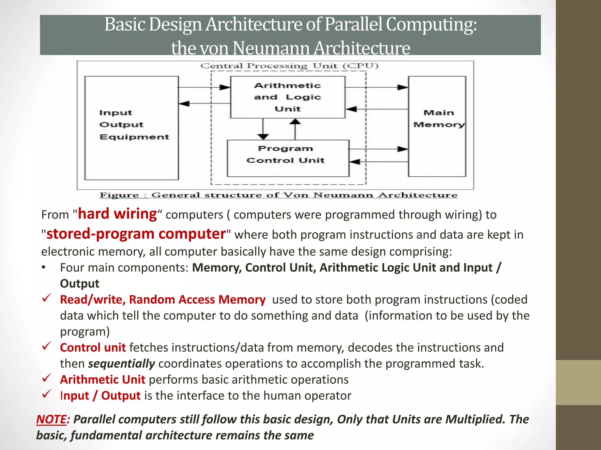 BasicDesignArchitectureofParallelComputing:
thevonNeumannArchitecture
From "hard wiring“ computers ( computers were programmed through wiring) to
"stored-program computer" where both program instructions and data are kept in
electronic memory, all computer basically have the same design comprising:
• Four main components: Memory, Control Unit, Arithmetic Logic Unit and Input /
Output
 Read/write, Random Access Memory used to store both program instructions (coded
data which tell the computer to do something and data (information to be used by the
program)
 Control unit fetches instructions/data from memory, decodes the instructions and
then sequentially coordinates operations to accomplish the programmed task.
 Arithmetic Unit performs basic arithmetic operations
 Input / Output is the interface to the human operator
NOTE: Parallel computers still follow this basic design, Only that Units are Multiplied. The
basic, fundamental architecture remains the same
 