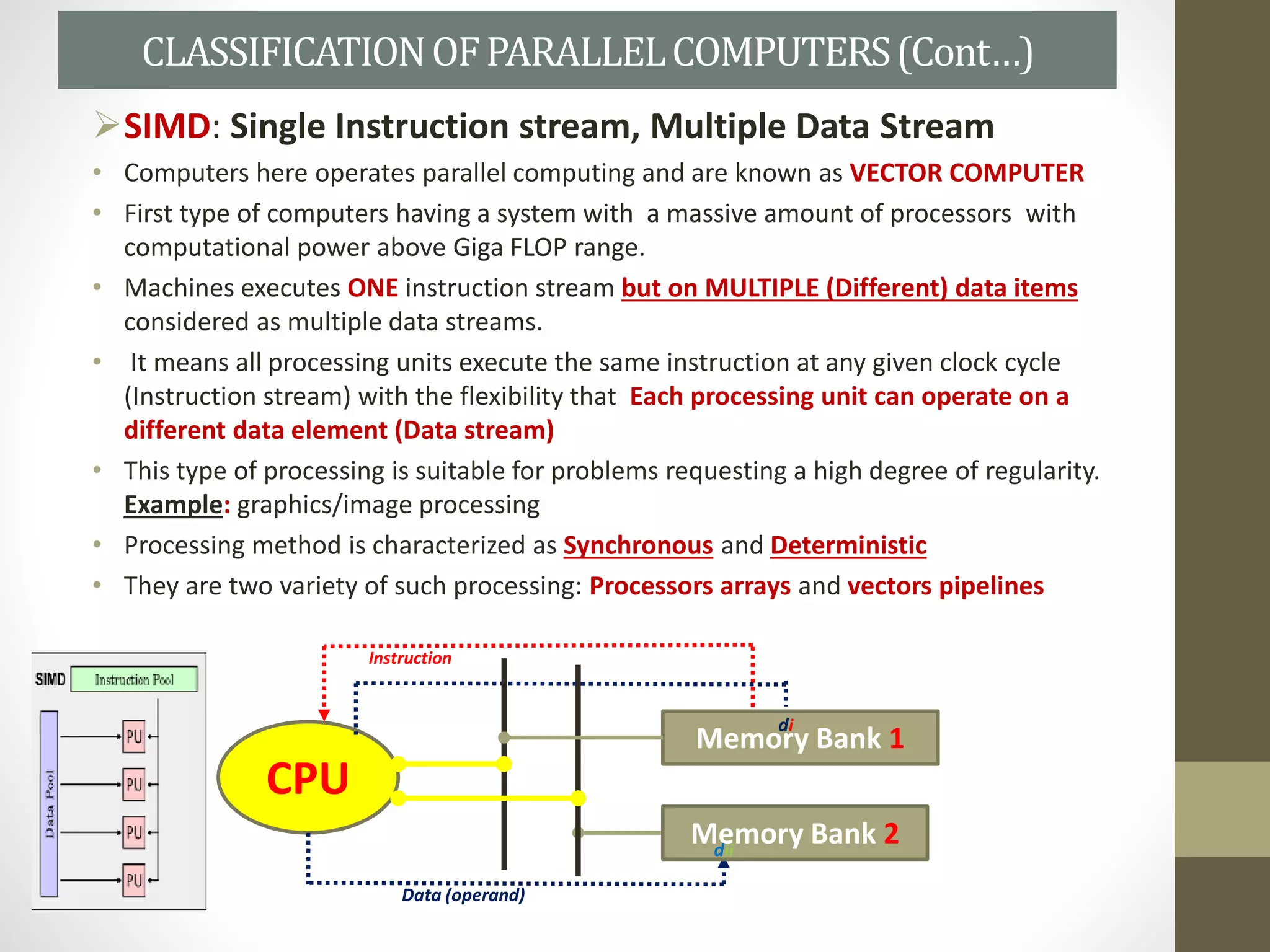 SIMD: Single Instruction stream, Multiple Data Stream
• Computers here operates parallel computing and are known as VECTOR COMPUTER
• First type of computers having a system with a massive amount of processors with
computational power above Giga FLOP range.
• Machines executes ONE instruction stream but on MULTIPLE (Different) data items
considered as multiple data streams.
• It means all processing units execute the same instruction at any given clock cycle
(Instruction stream) with the flexibility that Each processing unit can operate on a
different data element (Data stream)
• This type of processing is suitable for problems requesting a high degree of regularity.
Example: graphics/image processing
• Processing method is characterized as Synchronous and Deterministic
• They are two variety of such processing: Processors arrays and vectors pipelines
CLASSIFICATIONOFPARALLELCOMPUTERS(Cont…)
Memory Bank 1
Memory Bank 2
CPU
Instruction
Data (operand)
di
dii
 