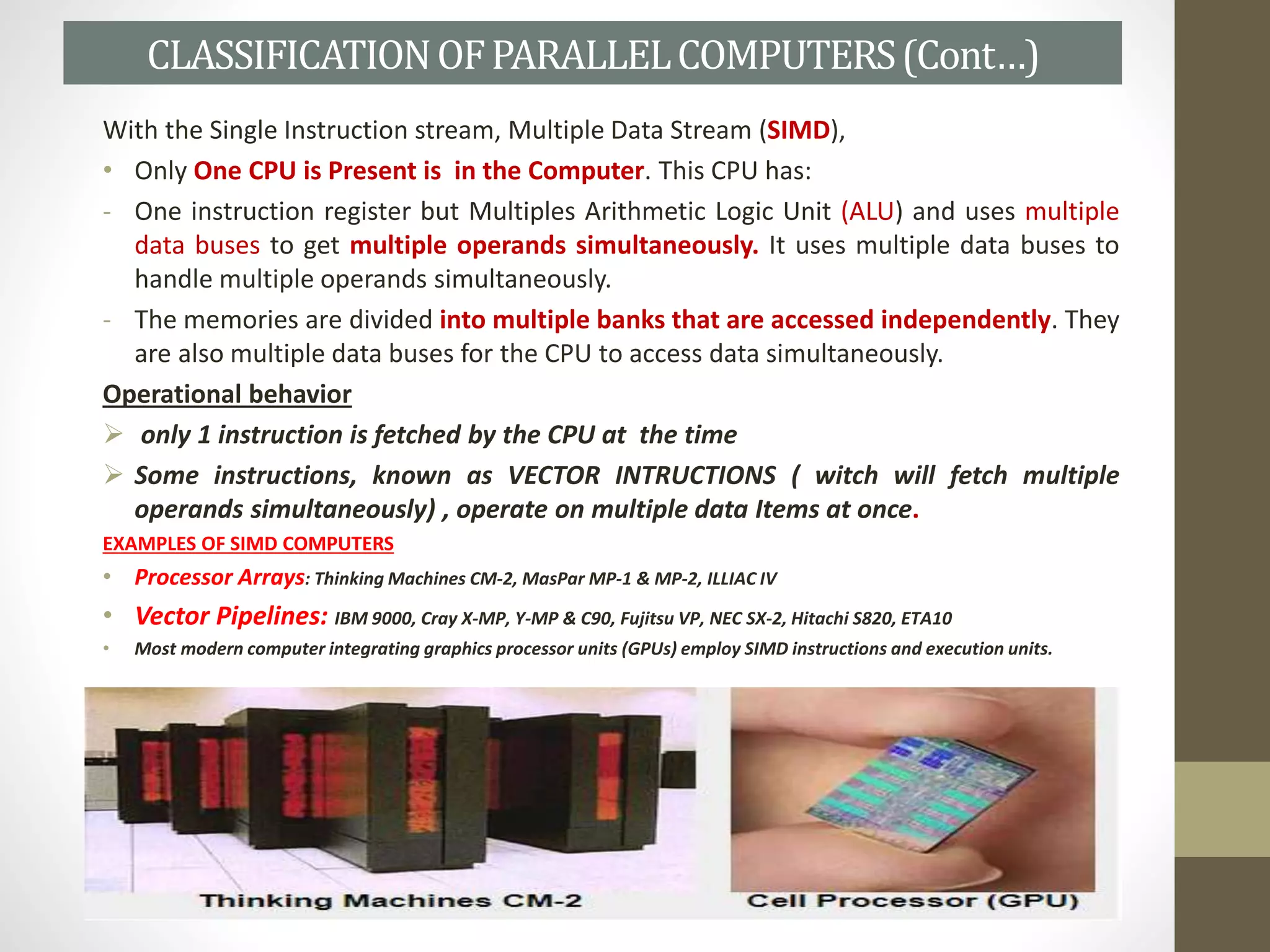 With the Single Instruction stream, Multiple Data Stream (SIMD),
• Only One CPU is Present is in the Computer. This CPU has:
- One instruction register but Multiples Arithmetic Logic Unit (ALU) and uses multiple
data buses to get multiple operands simultaneously. It uses multiple data buses to
handle multiple operands simultaneously.
- The memories are divided into multiple banks that are accessed independently. They
are also multiple data buses for the CPU to access data simultaneously.
Operational behavior
 only 1 instruction is fetched by the CPU at the time
 Some instructions, known as VECTOR INTRUCTIONS ( witch will fetch multiple
operands simultaneously) , operate on multiple data Items at once.
EXAMPLES OF SIMD COMPUTERS
• Processor Arrays: Thinking Machines CM-2, MasPar MP-1 & MP-2, ILLIAC IV
• Vector Pipelines: IBM 9000, Cray X-MP, Y-MP & C90, Fujitsu VP, NEC SX-2, Hitachi S820, ETA10
• Most modern computer integrating graphics processor units (GPUs) employ SIMD instructions and execution units.
CLASSIFICATIONOFPARALLELCOMPUTERS(Cont…)
 