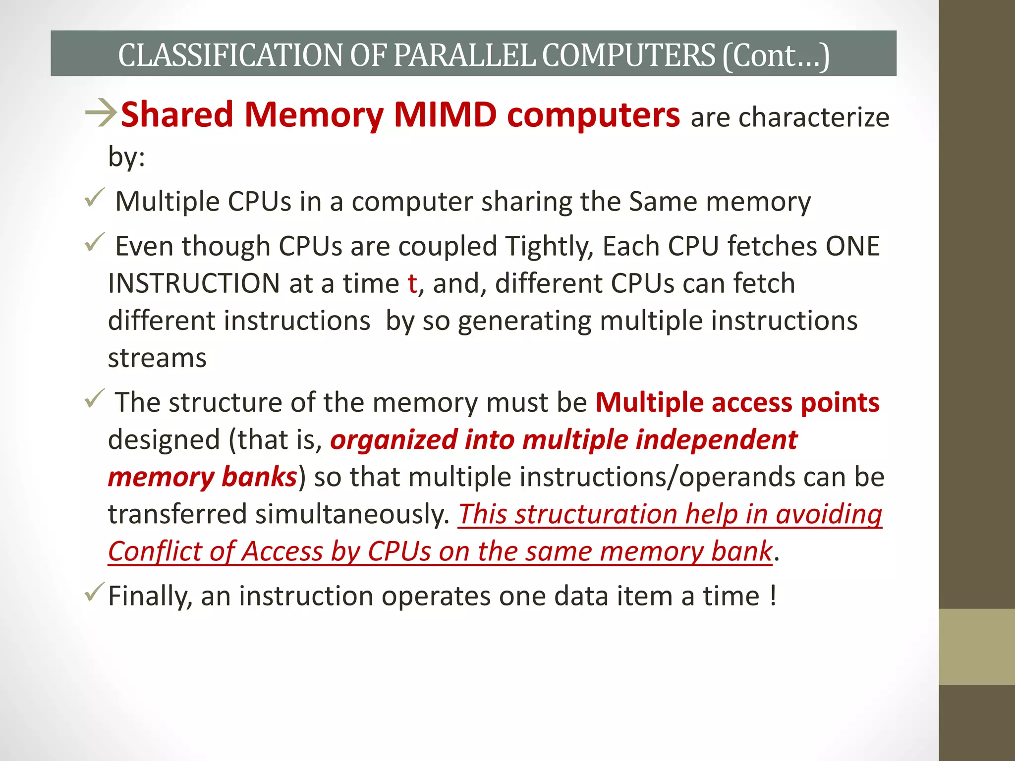 Shared Memory MIMD computers are characterize
by:
 Multiple CPUs in a computer sharing the Same memory
 Even though CPUs are coupled Tightly, Each CPU fetches ONE
INSTRUCTION at a time t, and, different CPUs can fetch
different instructions by so generating multiple instructions
streams
 The structure of the memory must be Multiple access points
designed (that is, organized into multiple independent
memory banks) so that multiple instructions/operands can be
transferred simultaneously. This structuration help in avoiding
Conflict of Access by CPUs on the same memory bank.
Finally, an instruction operates one data item a time !
CLASSIFICATIONOFPARALLELCOMPUTERS(Cont…)
 