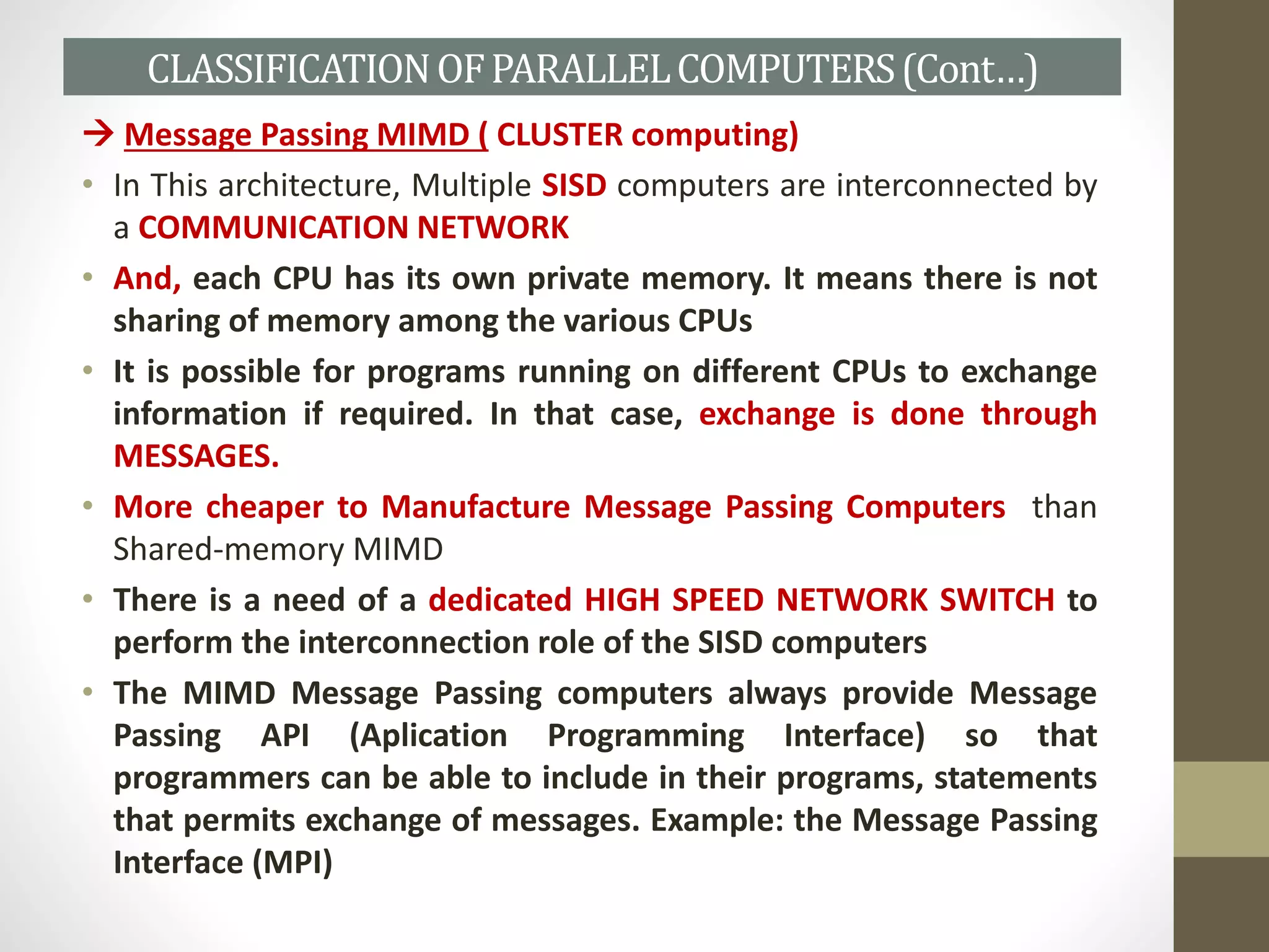  Message Passing MIMD ( CLUSTER computing)
• In This architecture, Multiple SISD computers are interconnected by
a COMMUNICATION NETWORK
• And, each CPU has its own private memory. It means there is not
sharing of memory among the various CPUs
• It is possible for programs running on different CPUs to exchange
information if required. In that case, exchange is done through
MESSAGES.
• More cheaper to Manufacture Message Passing Computers than
Shared-memory MIMD
• There is a need of a dedicated HIGH SPEED NETWORK SWITCH to
perform the interconnection role of the SISD computers
• The MIMD Message Passing computers always provide Message
Passing API (Aplication Programming Interface) so that
programmers can be able to include in their programs, statements
that permits exchange of messages. Example: the Message Passing
Interface (MPI)
CLASSIFICATIONOFPARALLELCOMPUTERS(Cont…)
 