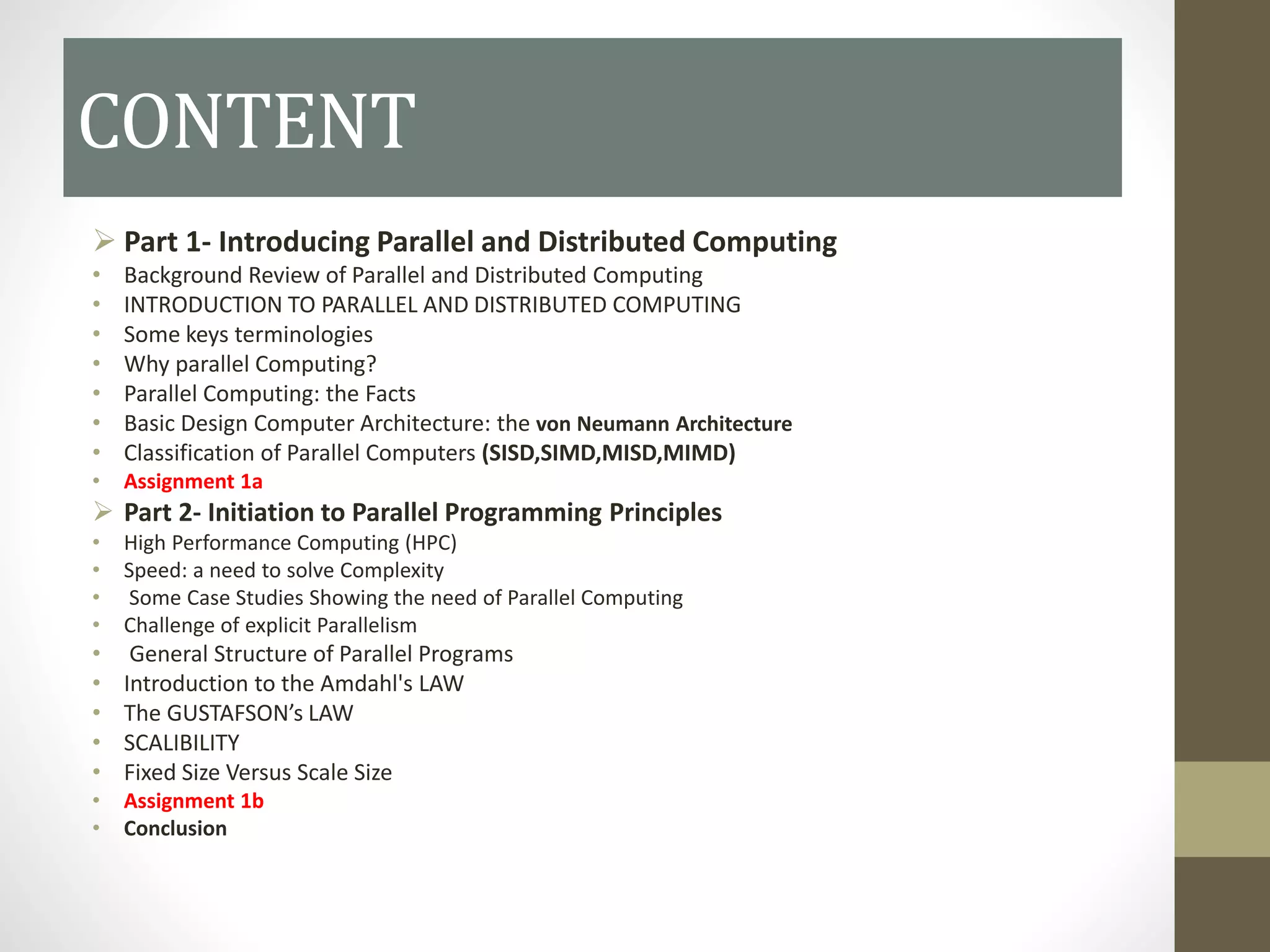 CONTENT
 Part 1- Introducing Parallel and Distributed Computing
• Background Review of Parallel and Distributed Computing
• INTRODUCTION TO PARALLEL AND DISTRIBUTED COMPUTING
• Some keys terminologies
• Why parallel Computing?
• Parallel Computing: the Facts
• Basic Design Computer Architecture: the von Neumann Architecture
• Classification of Parallel Computers (SISD,SIMD,MISD,MIMD)
• Assignment 1a
 Part 2- Initiation to Parallel Programming Principles
• High Performance Computing (HPC)
• Speed: a need to solve Complexity
• Some Case Studies Showing the need of Parallel Computing
• Challenge of explicit Parallelism
• General Structure of Parallel Programs
• Introduction to the Amdahl's LAW
• The GUSTAFSON’s LAW
• SCALIBILITY
• Fixed Size Versus Scale Size
• Assignment 1b
• Conclusion
 
