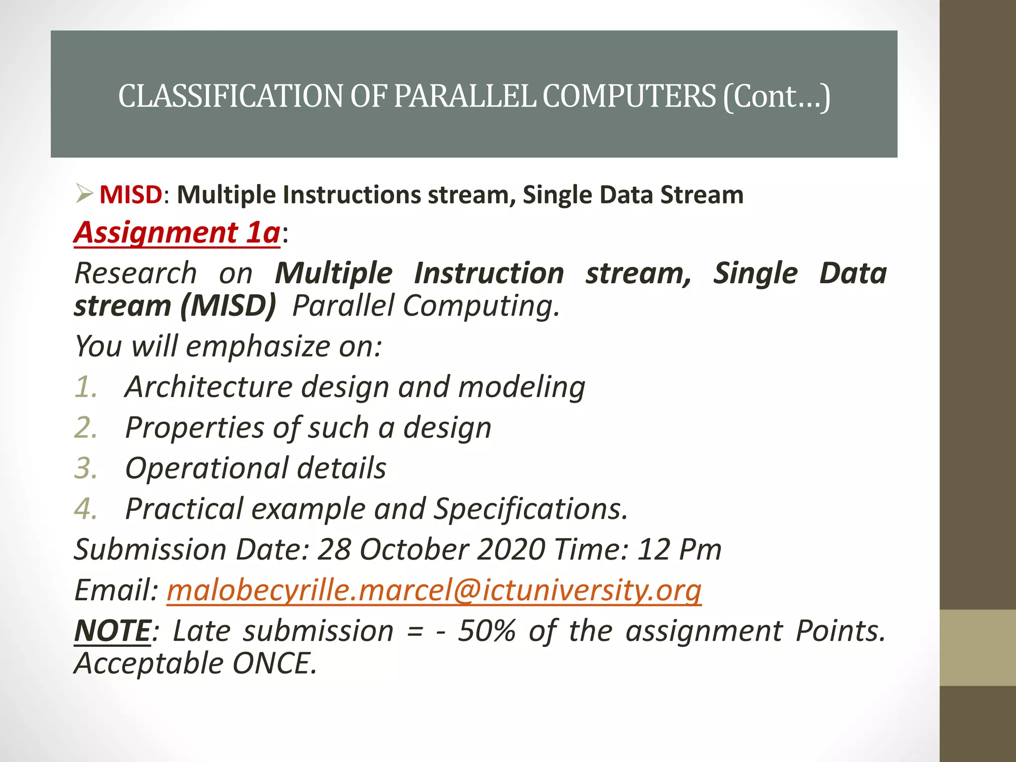 MISD: Multiple Instructions stream, Single Data Stream
Assignment 1a:
Research on Multiple Instruction stream, Single Data
stream (MISD) Parallel Computing.
You will emphasize on:
1. Architecture design and modeling
2. Properties of such a design
3. Operational details
4. Practical example and Specifications.
Submission Date: 28 October 2020 Time: 12 Pm
Email: malobecyrille.marcel@ictuniversity.org
NOTE: Late submission = - 50% of the assignment Points.
Acceptable ONCE.
CLASSIFICATIONOFPARALLELCOMPUTERS(Cont…)
 