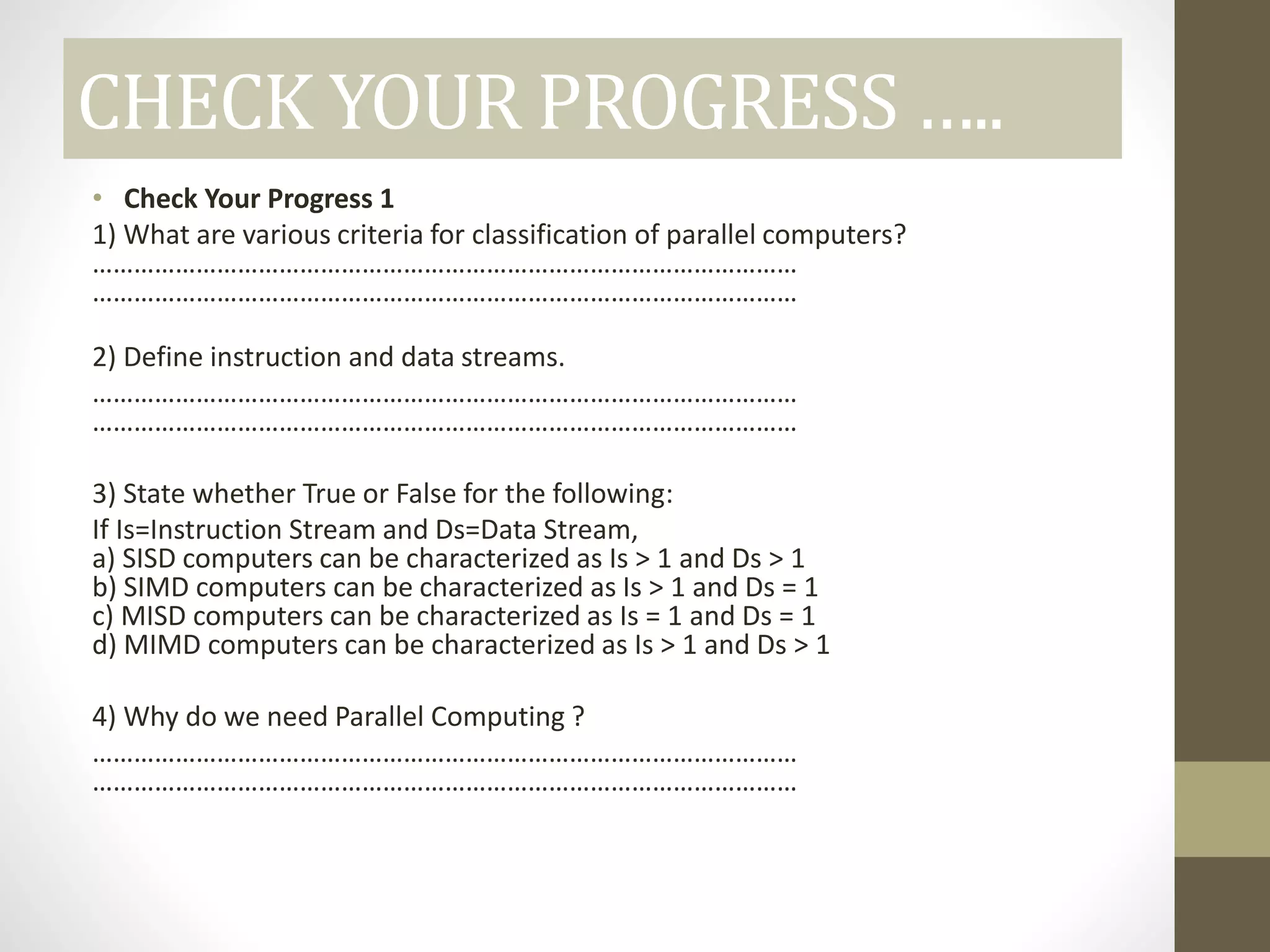CHECK YOUR PROGRESS …..
• Check Your Progress 1
1) What are various criteria for classification of parallel computers?
…………………………………………………………………………………………
…………………………………………………………………………………………
2) Define instruction and data streams.
…………………………………………………………………………………………
…………………………………………………………………………………………
3) State whether True or False for the following:
If Is=Instruction Stream and Ds=Data Stream,
a) SISD computers can be characterized as Is > 1 and Ds > 1
b) SIMD computers can be characterized as Is > 1 and Ds = 1
c) MISD computers can be characterized as Is = 1 and Ds = 1
d) MIMD computers can be characterized as Is > 1 and Ds > 1
4) Why do we need Parallel Computing ?
…………………………………………………………………………………………
…………………………………………………………………………………………
 