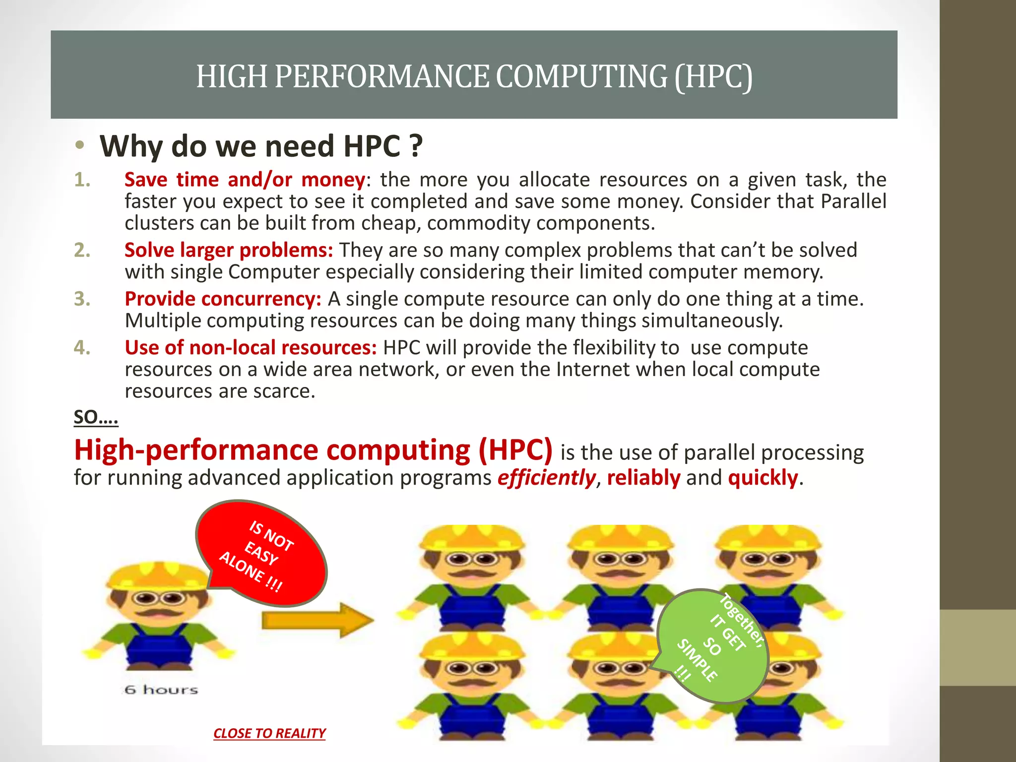 • Why do we need HPC ?
1. Save time and/or money: the more you allocate resources on a given task, the
faster you expect to see it completed and save some money. Consider that Parallel
clusters can be built from cheap, commodity components.
2. Solve larger problems: They are so many complex problems that can’t be solved
with single Computer especially considering their limited computer memory.
3. Provide concurrency: A single compute resource can only do one thing at a time.
Multiple computing resources can be doing many things simultaneously.
4. Use of non-local resources: HPC will provide the flexibility to use compute
resources on a wide area network, or even the Internet when local compute
resources are scarce.
SO….
High-performance computing (HPC) is the use of parallel processing
for running advanced application programs efficiently, reliably and quickly.
HIGHPERFORMANCECOMPUTING(HPC)
CLOSE TO REALITY
 