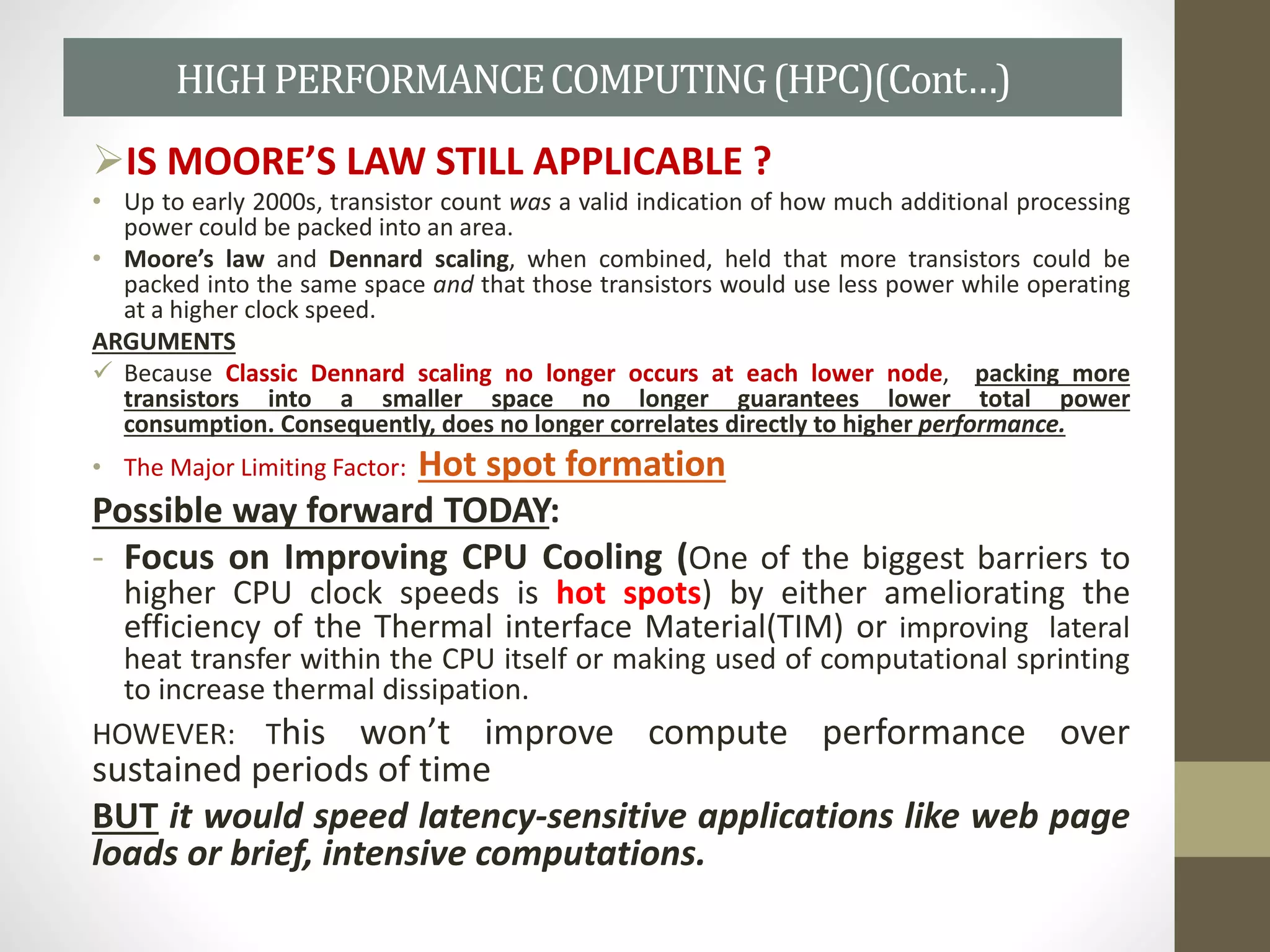 IS MOORE’S LAW STILL APPLICABLE ?
• Up to early 2000s, transistor count was a valid indication of how much additional processing
power could be packed into an area.
• Moore’s law and Dennard scaling, when combined, held that more transistors could be
packed into the same space and that those transistors would use less power while operating
at a higher clock speed.
ARGUMENTS
 Because Classic Dennard scaling no longer occurs at each lower node, packing more
transistors into a smaller space no longer guarantees lower total power
consumption. Consequently, does no longer correlates directly to higher performance.
• The Major Limiting Factor: Hot spot formation
Possible way forward TODAY:
- Focus on Improving CPU Cooling (One of the biggest barriers to
higher CPU clock speeds is hot spots) by either ameliorating the
efficiency of the Thermal interface Material(TIM) or improving lateral
heat transfer within the CPU itself or making used of computational sprinting
to increase thermal dissipation.
HOWEVER: This won’t improve compute performance over
sustained periods of time
BUT it would speed latency-sensitive applications like web page
loads or brief, intensive computations.
HIGHPERFORMANCECOMPUTING(HPC)(Cont…)
 
